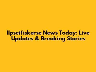 IIpseifiskerse News Today: Live Updates & Breaking Stories