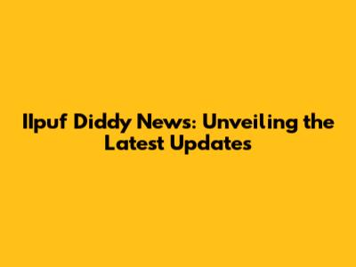 IIpuf Diddy News: Unveiling the Latest Updates