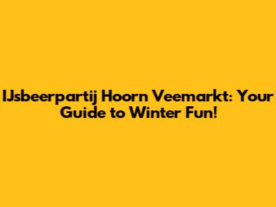 IJsbeerpartij Hoorn Veemarkt: Your Guide to Winter Fun!