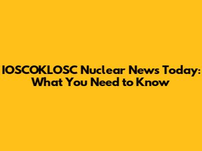 IOSCOKLOSC Nuclear News Today: What You Need to Know