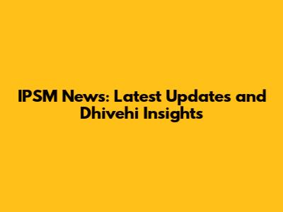 IPSM News: Latest Updates and Dhivehi Insights