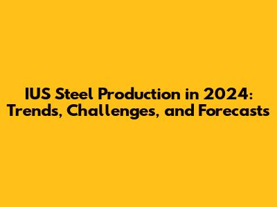 IUS Steel Production in 2024: Trends, Challenges, and Forecasts