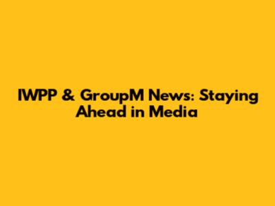 IWPP & GroupM News: Staying Ahead in Media