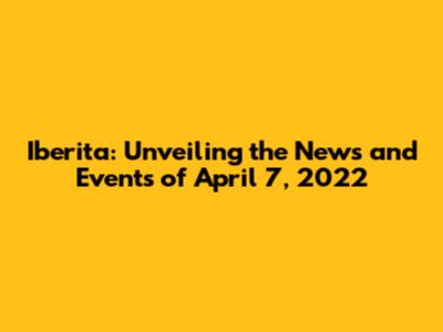 Iberita: Unveiling the News and Events of April 7, 2022