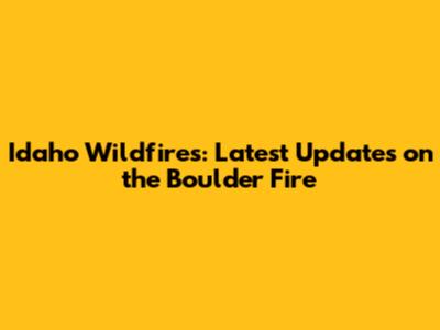 Idaho Wildfires: Latest Updates on the Boulder Fire