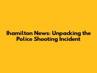 Ihamilton News: Unpacking the Police Shooting Incident