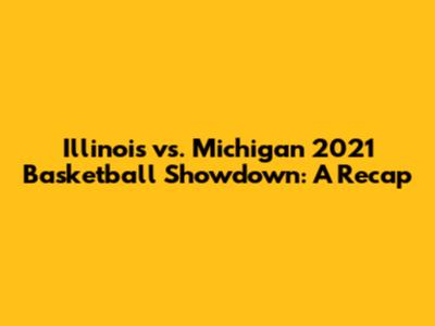 Illinois vs. Michigan 2021 Basketball Showdown: A Recap