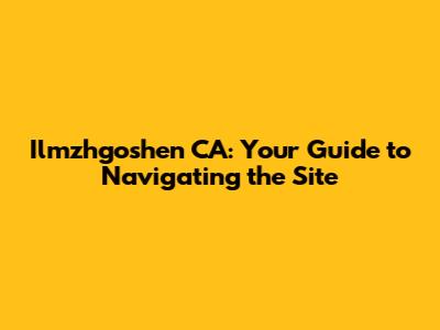 Ilmzhgoshen CA: Your Guide to Navigating the Site