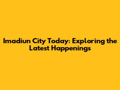 Imadiun City Today: Exploring the Latest Happenings