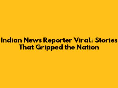 Indian News Reporter Viral: Stories That Gripped the Nation