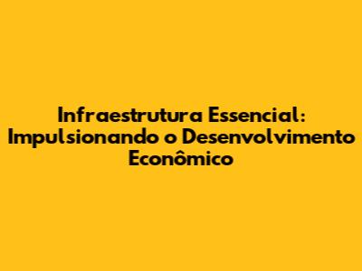 Infraestrutura Essencial: Impulsionando o Desenvolvimento Econômico
