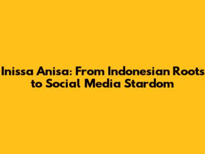 Inissa Anisa: From Indonesian Roots to Social Media Stardom