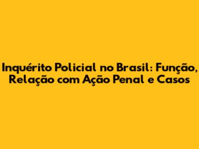 Inquérito Policial no Brasil: Função, Relação com Ação Penal e Casos