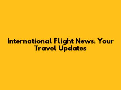 International Flight News: Your Travel Updates