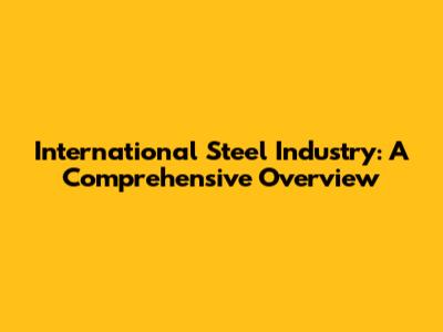 International Steel Industry: A Comprehensive Overview