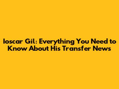 Ioscar Gil: Everything You Need to Know About His Transfer News