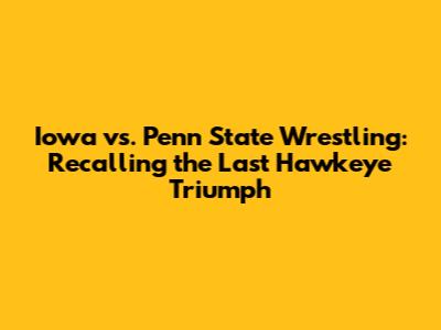 Iowa vs. Penn State Wrestling: Recalling the Last Hawkeye Triumph