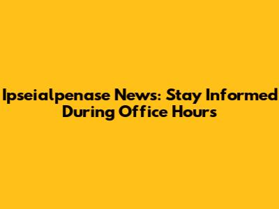 Ipseialpenase News: Stay Informed During Office Hours