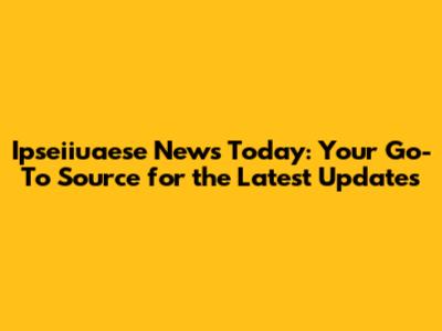 Ipseiiuaese News Today: Your Go-To Source for the Latest Updates