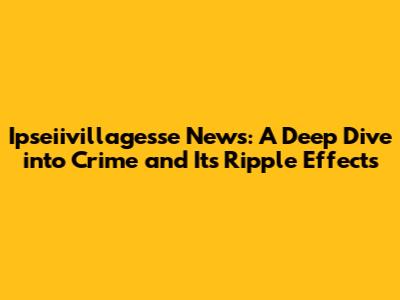 Ipseiivillagesse News: A Deep Dive into Crime and Its Ripple Effects