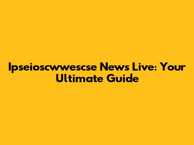 Ipseioscwwescse News Live: Your Ultimate Guide