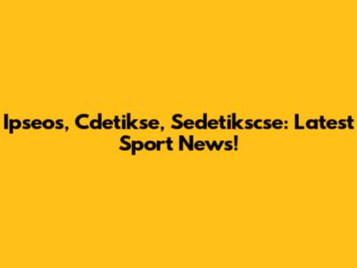 Ipseos, Cdetikse, Sedetikscse: Latest Sport News!