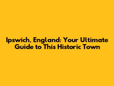 Ipswich, England: Your Ultimate Guide to This Historic Town