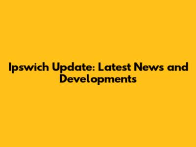 Ipswich Update: Latest News and Developments