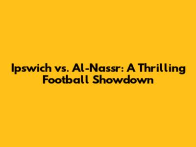 Ipswich vs. Al-Nassr: A Thrilling Football Showdown