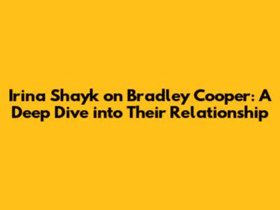 Irina Shayk on Bradley Cooper: A Deep Dive into Their Relationship
