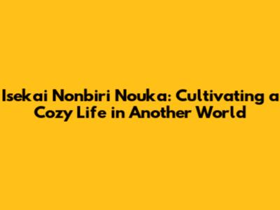 Isekai Nonbiri Nouka: Cultivating a Cozy Life in Another World