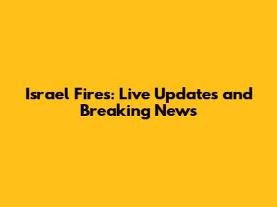 Israel Fires: Live Updates and Breaking News