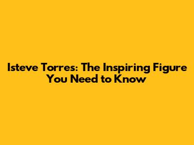 Isteve Torres: The Inspiring Figure You Need to Know