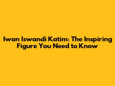 Iwan Iswandi Katim: The Inspiring Figure You Need to Know