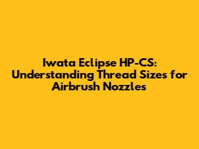 Iwata Eclipse HP-CS: Understanding Thread Sizes for Airbrush Nozzles