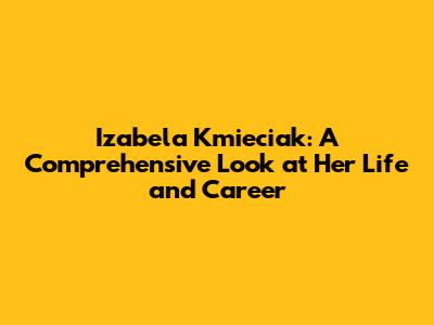 Izabela Kmieciak: A Comprehensive Look at Her Life and Career