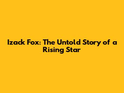 Izack Fox: The Untold Story of a Rising Star