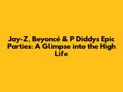 Jay-Z, Beyoncé & P Diddy's Epic Parties: A Glimpse into the High Life