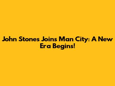 John Stones Joins Man City: A New Era Begins!