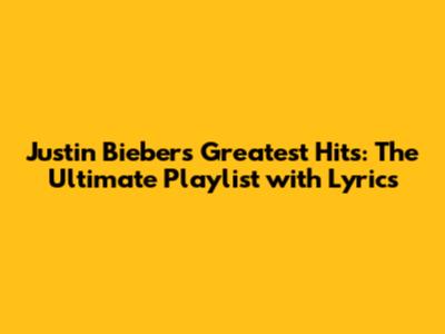 Justin Bieber's Greatest Hits: The Ultimate Playlist with Lyrics