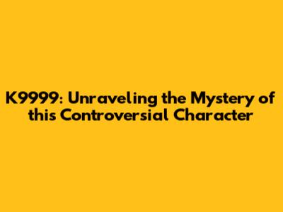 K9999: Unraveling the Mystery of this Controversial Character