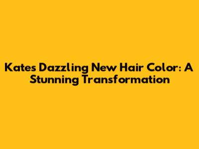 Kate's Dazzling New Hair Color: A Stunning Transformation