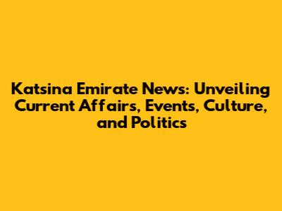 Katsina Emirate News: Unveiling Current Affairs, Events, Culture, and Politics