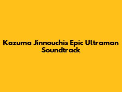 Kazuma Jinnouchi's Epic Ultraman Soundtrack