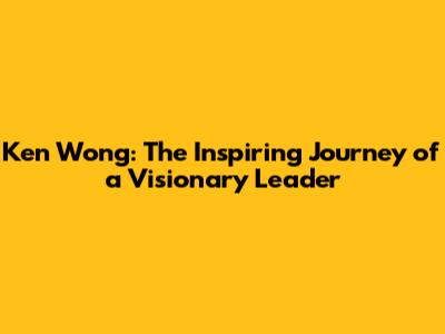Ken Wong: The Inspiring Journey of a Visionary Leader