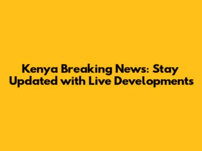 Kenya Breaking News: Stay Updated with Live Developments