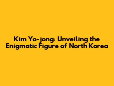 Kim Yo-jong: Unveiling the Enigmatic Figure of North Korea