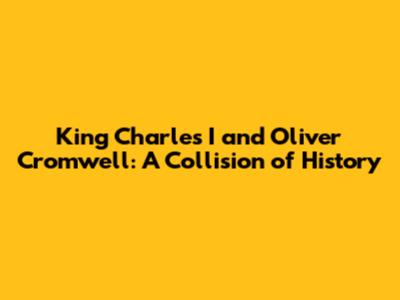 King Charles I and Oliver Cromwell: A Collision of History