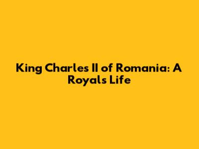 King Charles II of Romania: A Royal's Life