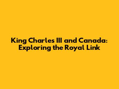 King Charles III and Canada: Exploring the Royal Link